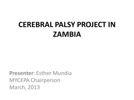 CEREBRAL PALSY PROJECT IN ZAMBIA Presenter: Esther Mundia MYCEPA Chairperson March, 2013.