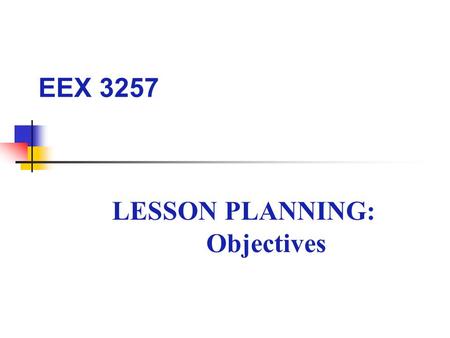 EEX 3257 LESSON PLANNING: Objectives. LESSON OBJECTIVE What should you accomplish by the end of this lesson? – Write a precise lesson objective addressing.