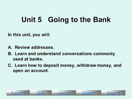 FunctionsSkillsListeningDictationSpeaking Unit 5 Going to the Bank In this unit, you will: A. Review addresses. B. Learn and understand conversations commonly.