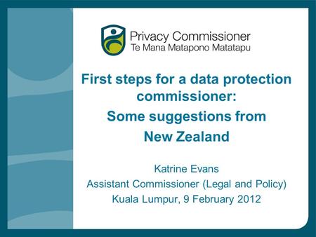 First steps for a data protection commissioner: Some suggestions from New Zealand Katrine Evans Assistant Commissioner (Legal and Policy) Kuala Lumpur,