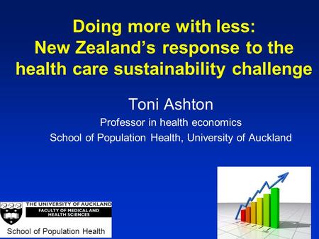 Doing more with less: New Zealand’s response to the health care sustainability challenge Toni Ashton Professor in health economics School of Population.