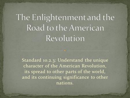 Standard 10.2.3: Understand the unique character of the American Revolution, its spread to other parts of the world, and its continuing significance to.