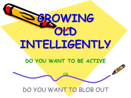 GROWING OLD INTELLIGENTLY DO YOU WANT TO BE ACTIVE OR DO YOU WANT TO BLOB OUT.