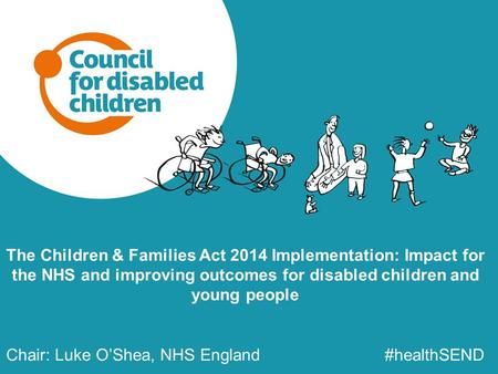 The Children & Families Act 2014 Implementation: Impact for the NHS and improving outcomes for disabled children and young people Chair: Luke O’Shea, NHS.