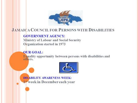 J AMAICA C OUNCIL FOR P ERSONS WITH D ISABILITIES GOVERNMENT AGENCY: Ministry of Labour and Social Security Organization started in 1973 OUR GOAL: Equality.
