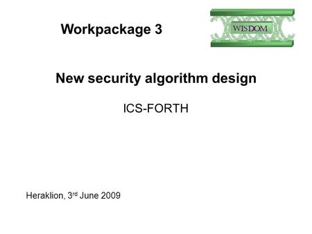 Workpackage 3 New security algorithm design ICS-FORTH Heraklion, 3 rd June 2009.