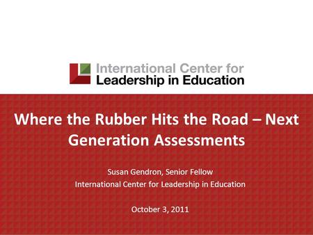 Where the Rubber Hits the Road – Next Generation Assessments Susan Gendron, Senior Fellow International Center for Leadership in Education October 3, 2011.