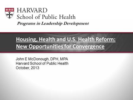John E McDonough, DPH, MPA Harvard School of Public Health October, 2013 Housing, Health and U.S. Health Reform: New Opportunities for Convergence Programs.
