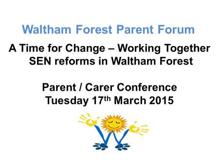 Waltham Forest Parent Forum A Time for Change – Working Together SEN reforms in Waltham Forest Parent / Carer Conference Tuesday 17 th March 2015.