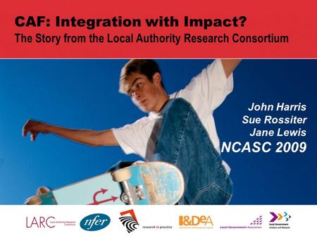 1 CAF: Integration with Impact? The Story from the Local Authority Research Consortium John Harris Sue Rossiter Jane Lewis NCASC 2009.