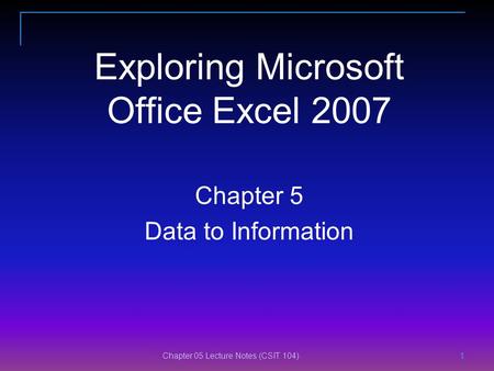 Chapter 05 Lecture Notes (CSIT 104) 1 1 11 Exploring Microsoft Office Excel 2007 Chapter 5 Data to Information.