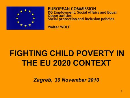 1 FIGHTING CHILD POVERTY IN THE EU 2020 CONTEXT Zagreb, 30 November 2010 EUROPEAN COMMISSION DG Employment, Social Affairs and Equal Opportunities Social.