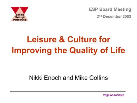 Vaga Associates Leisure & Culture for Improving the Quality of Life Nikki Enoch and Mike Collins ESP Board Meeting 2 nd December 2003.