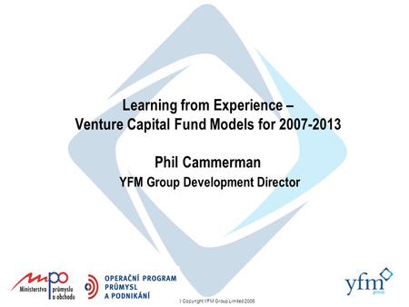 © Copyright YFM Group Limited 2006 Learning from Experience – Venture Capital Fund Models for 2007-2013 Phil Cammerman YFM Group Development Director.