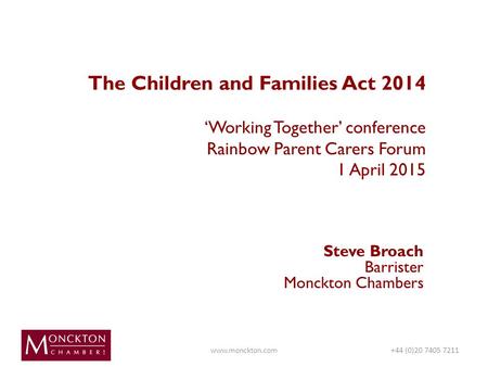 The Children and Families Act 2014 ‘Working Together’ conference Rainbow Parent Carers Forum 1 April 2015 Steve Broach Barrister Monckton Chambers www.monckton.com+44.