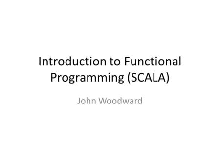 Introduction to Functional Programming (SCALA) John Woodward.