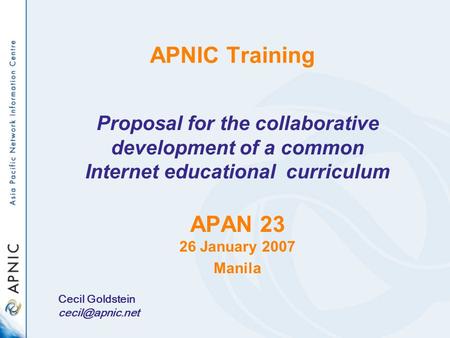 Welcome! APNIC Training Proposal for the collaborative development of a common Internet educational curriculum APAN 23 26 January 2007 Manila Cecil Goldstein.