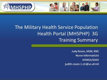 The Military Health Service Population Health Portal (MHSPHP) 3G Training Summary Judy Rosen, MSN, RNC Nurse Informaticist AFMSA/SG6H judith.rosen.1.ctr@us.af.mil.