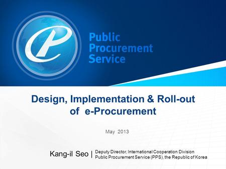 Design, Implementation & Roll-out of e-Procurement May 2013 Kang-il Seo | Deputy Director, International Cooperation Division Public Procurement Service.