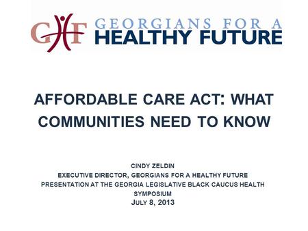 AFFORDABLE CARE ACT : WHAT COMMUNITIES NEED TO KNOW CINDY ZELDIN EXECUTIVE DIRECTOR, GEORGIANS FOR A HEALTHY FUTURE PRESENTATION AT THE GEORGIA LEGISLATIVE.