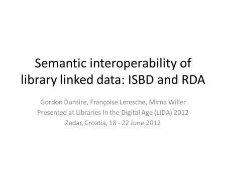 Semantic interoperability of library linked data: ISBD and RDA Gordon Dunsire, Françoise Leresche, Mirna Willer Presented at Libraries In the Digital Age.