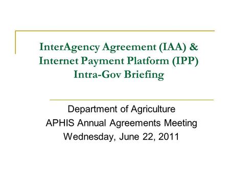 InterAgency Agreement (IAA) & Internet Payment Platform (IPP) Intra-Gov Briefing Department of Agriculture APHIS Annual Agreements Meeting Wednesday, June.