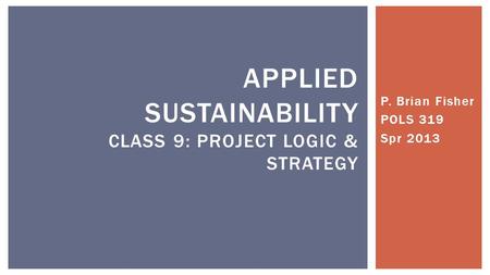 P. Brian Fisher POLS 319 Spr 2013 APPLIED SUSTAINABILITY CLASS 9: PROJECT LOGIC & STRATEGY.
