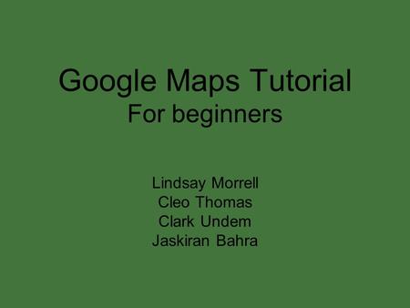 Google Maps Tutorial For beginners Lindsay Morrell Cleo Thomas Clark Undem Jaskiran Bahra.