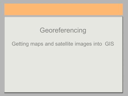 Georeferencing Getting maps and satellite images into GIS.