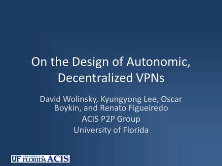 On the Design of Autonomic, Decentralized VPNs David Wolinsky, Kyungyong Lee, Oscar Boykin, and Renato Figueiredo ACIS P2P Group University of Florida.