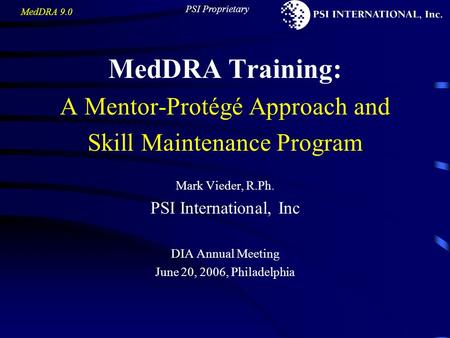 MedDRA 9.0 PSI Proprietary MedDRA Training: A Mentor-Protégé Approach and Skill Maintenance Program Mark Vieder, R.Ph. PSI International, Inc DIA Annual.