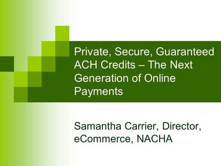 Private, Secure, Guaranteed ACH Credits – The Next Generation of Online Payments Samantha Carrier, Director, eCommerce, NACHA.