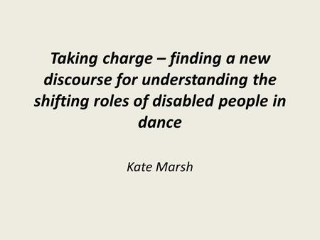 Taking charge – finding a new discourse for understanding the shifting roles of disabled people in dance Kate Marsh.