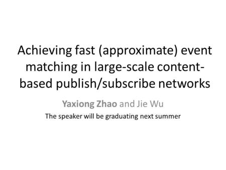 Achieving fast (approximate) event matching in large-scale content- based publish/subscribe networks Yaxiong Zhao and Jie Wu The speaker will be graduating.