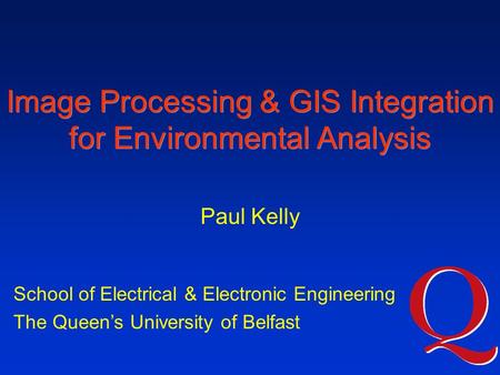 Image Processing & GIS Integration for Environmental Analysis School of Electrical & Electronic Engineering The Queen’s University of Belfast Paul Kelly.