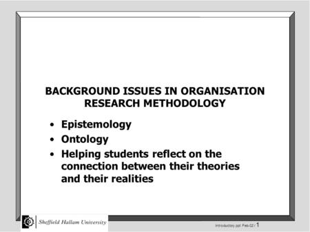 Introductory.ppt Feb-02 / 1 BACKGROUND ISSUES IN ORGANISATION RESEARCH METHODOLOGY Epistemology Ontology Helping students reflect on the connection between.