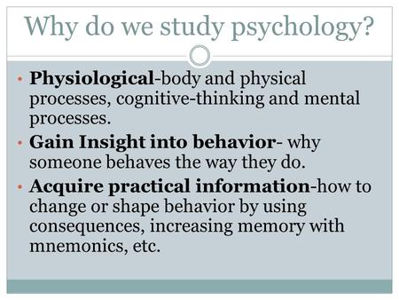 Why do we study psychology? Physiological-body and physical processes, cognitive-thinking and mental processes. Gain Insight into behavior- why someone.