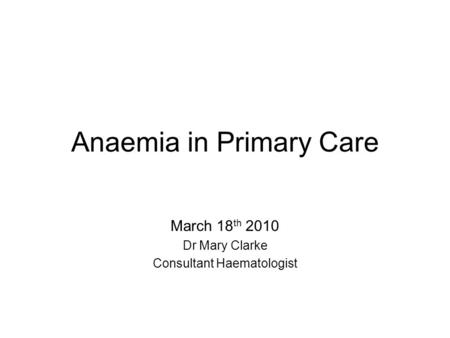 Anaemia in Primary Care March 18 th 2010 Dr Mary Clarke Consultant Haematologist.