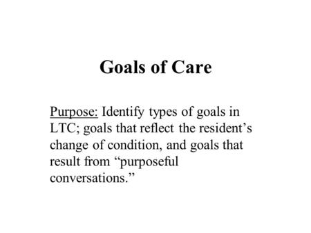 Goals of Care Purpose: Identify types of goals in LTC; goals that reflect the resident’s change of condition, and goals that result from “purposeful conversations.”