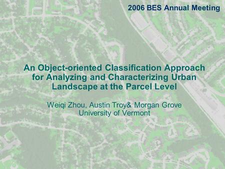 An Object-oriented Classification Approach for Analyzing and Characterizing Urban Landscape at the Parcel Level Weiqi Zhou, Austin Troy& Morgan Grove University.