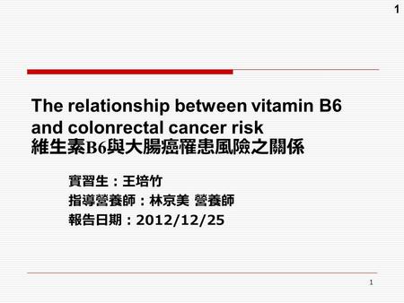 1 1 The relationship between vitamin B6 and colonrectal cancer risk 維生素 B6 與大腸癌罹患風險之關係 實習生：王培竹 指導營養師：林京美 營養師 報告日期： 2012/12/25.