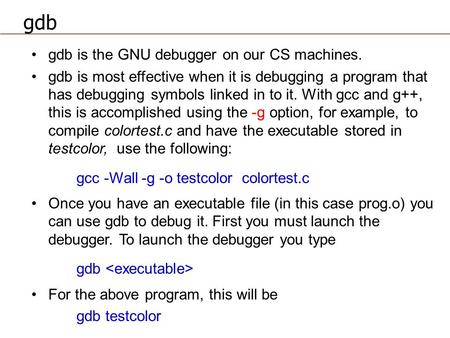 Gdb is the GNU debugger on our CS machines. gdb is most effective when it is debugging a program that has debugging symbols linked in to it. With gcc and.