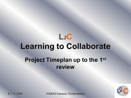 6-7 / 3 /2006 INSEAD Campus - Fontainebleau LC Learning to Collaborate L 2 C Learning to Collaborate Project Timeplan up to the 1 st review.
