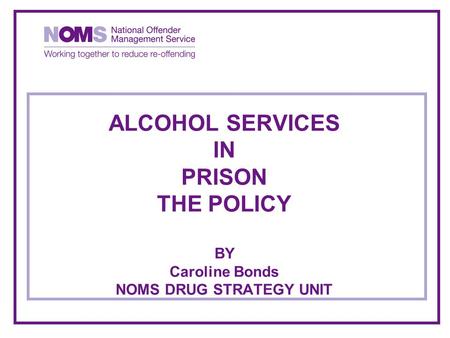 ALCOHOL SERVICES IN PRISON THE POLICY BY Caroline Bonds NOMS DRUG STRATEGY UNIT.