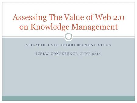 Assessing The Value of Web 2.0 on Knowledge Management A HEALTH CARE REIMBURSEMENT STUDY ICELW CONFERENCE JUNE 2013.