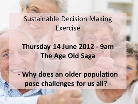 Sustainable Decision Making Exercise Thursday 14 June 2012 - 9am The Age Old Saga - Why does an older population pose challenges for us all? -