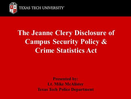 The Jeanne Clery Disclosure of Campus Security Policy & Crime Statistics Act Presented by: Lt. Mike McAlister Texas Tech Police Department.