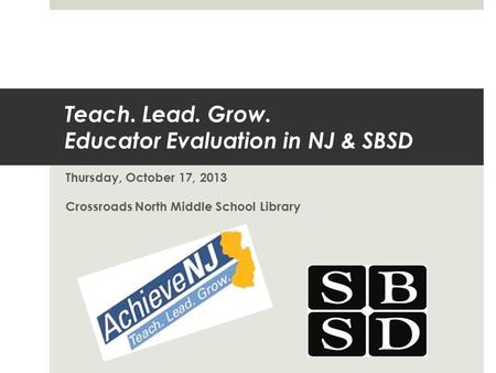 Teach. Lead. Grow. Educator Evaluation in NJ & SBSD Thursday, October 17, 2013 Crossroads North Middle School Library.