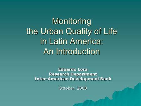 Monitoring the Urban Quality of Life in Latin America: An Introduction Eduardo Lora Research Department Inter-American Development Bank October, 2008.