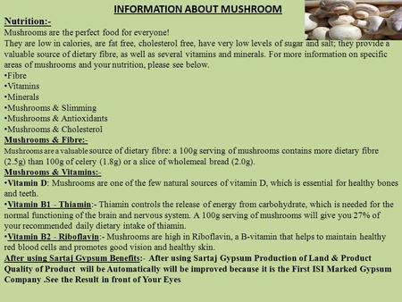 Nutrition:- Mushrooms are the perfect food for everyone! They are low in calories, are fat free, cholesterol free, have very low levels of sugar and salt;